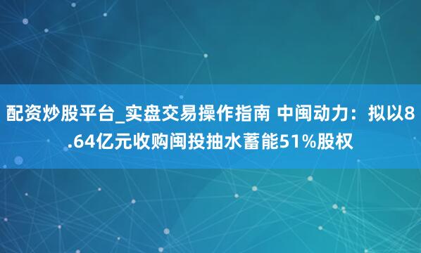 配资炒股平台_实盘交易操作指南 中闽动力：拟以8.64亿元收购闽投抽水蓄能51%股权