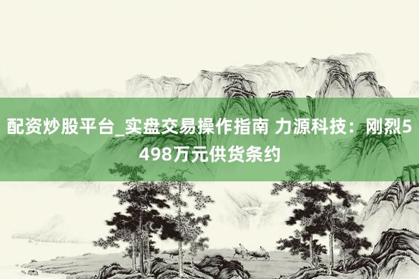 配资炒股平台_实盘交易操作指南 力源科技：刚烈5498万元供货条约