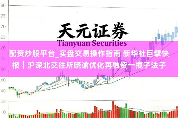 配资炒股平台_实盘交易操作指南 新华社巨擘快报｜沪深北交往所晓谕优化再融资一揽子法子