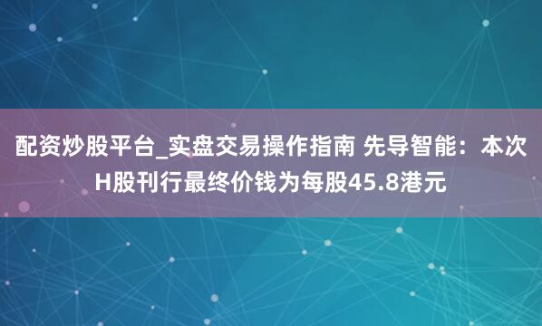 配资炒股平台_实盘交易操作指南 先导智能：本次H股刊行最终价钱为每股45.8港元