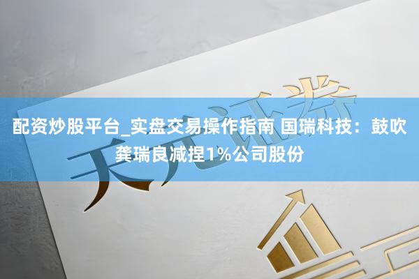 配资炒股平台_实盘交易操作指南 国瑞科技：鼓吹龚瑞良减捏1%公司股份