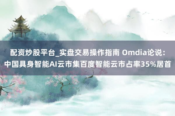 配资炒股平台_实盘交易操作指南 Omdia论说：中国具身智能AI云市集百度智能云市占率35%居首