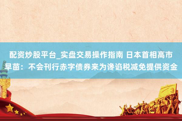 配资炒股平台_实盘交易操作指南 日本首相高市早苗：不会刊行赤字债券来为谗谄税减免提供资金