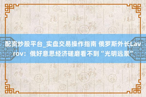 配资炒股平台_实盘交易操作指南 俄罗斯外长Lavrov：俄好意思经济磋磨看不到“光明远景”