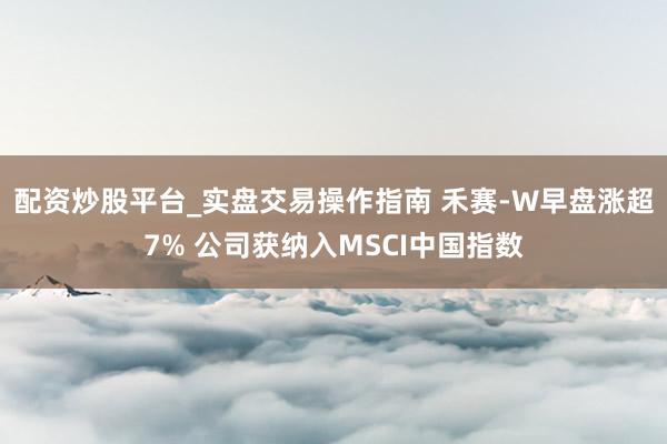 配资炒股平台_实盘交易操作指南 禾赛-W早盘涨超7% 公司获纳入MSCI中国指数