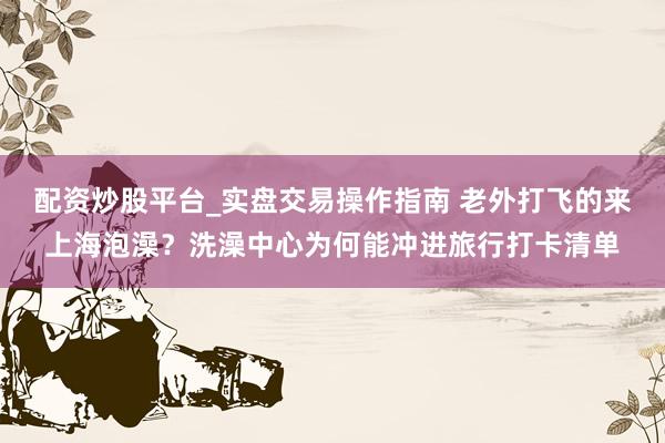 配资炒股平台_实盘交易操作指南 老外打飞的来上海泡澡？洗澡中心为何能冲进旅行打卡清单