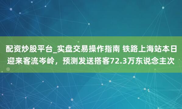 配资炒股平台_实盘交易操作指南 铁路上海站本日迎来客流岑岭，预测发送搭客72.3万东说念主次