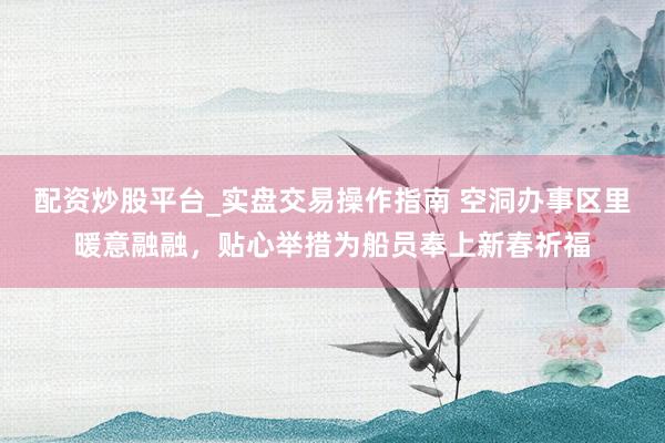 配资炒股平台_实盘交易操作指南 空洞办事区里暖意融融，贴心举措为船员奉上新春祈福