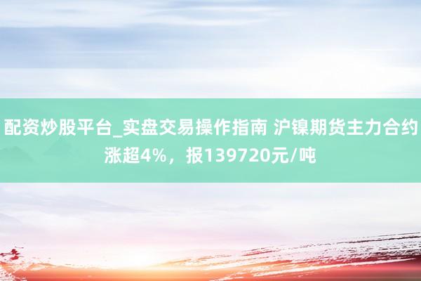 配资炒股平台_实盘交易操作指南 沪镍期货主力合约涨超4%，报139720元/吨