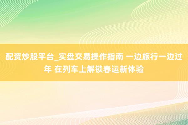 配资炒股平台_实盘交易操作指南 一边旅行一边过年 在列车上解锁春运新体验