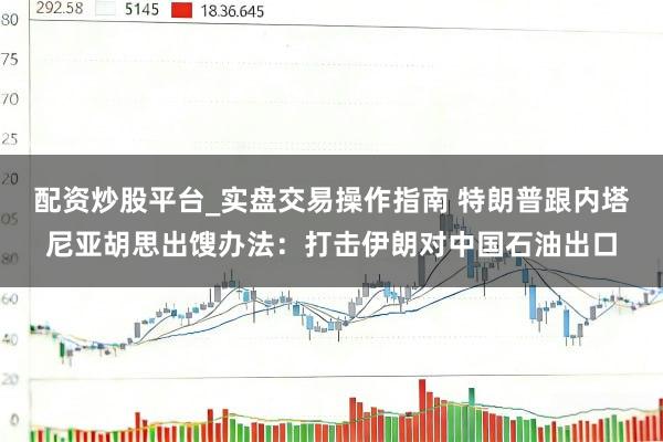 配资炒股平台_实盘交易操作指南 特朗普跟内塔尼亚胡思出馊办法：打击伊朗对中国石油出口