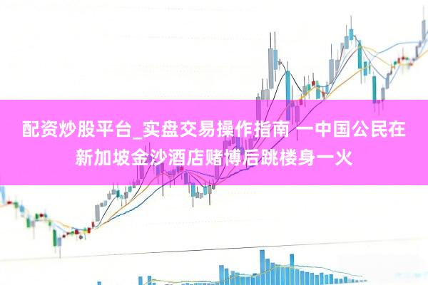 配资炒股平台_实盘交易操作指南 一中国公民在新加坡金沙酒店赌博后跳楼身一火