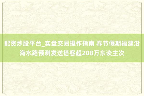 配资炒股平台_实盘交易操作指南 春节假期福建沿海水路预测发送搭客超208万东谈主次