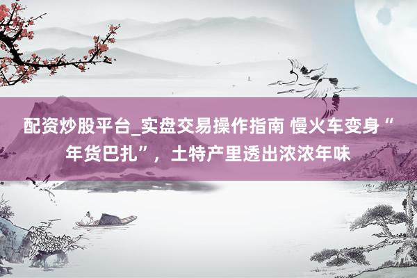 配资炒股平台_实盘交易操作指南 慢火车变身“年货巴扎”，土特产里透出浓浓年味