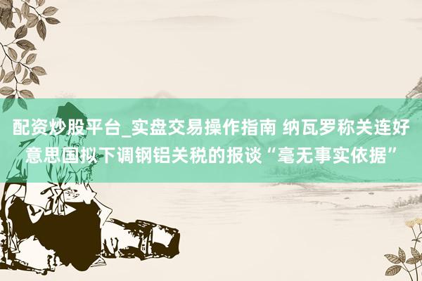 配资炒股平台_实盘交易操作指南 纳瓦罗称关连好意思国拟下调钢铝关税的报谈“毫无事实依据”