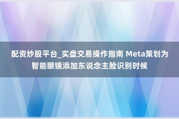 配资炒股平台_实盘交易操作指南 Meta策划为智能眼镜添加东说念主脸识别时候