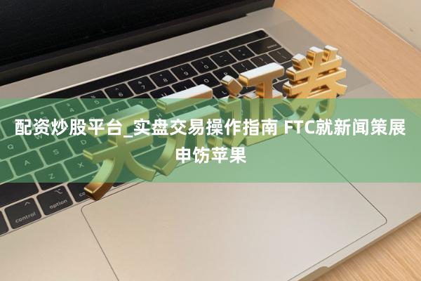 配资炒股平台_实盘交易操作指南 FTC就新闻策展申饬苹果
