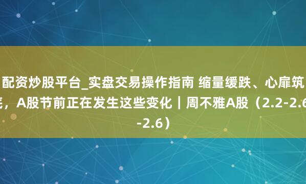 配资炒股平台_实盘交易操作指南 缩量缓跌、心扉筑底，A股节前正在发生这些变化｜周不雅A股（2.2-2.6）