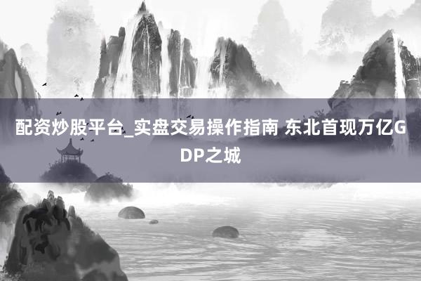 配资炒股平台_实盘交易操作指南 东北首现万亿GDP之城