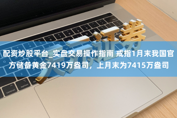 配资炒股平台_实盘交易操作指南 戒指1月末我国官方储备黄金7419万盎司，上月末为7415万盎司