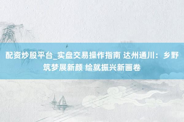 配资炒股平台_实盘交易操作指南 达州通川：乡野筑梦展新颜 绘就振兴新画卷