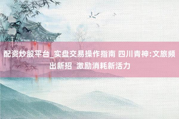 配资炒股平台_实盘交易操作指南 四川青神:文旅频出新招  激励消耗新活力