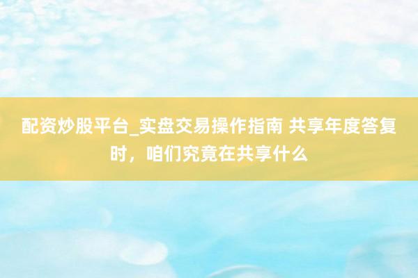 配资炒股平台_实盘交易操作指南 共享年度答复时，咱们究竟在共享什么