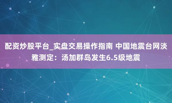 配资炒股平台_实盘交易操作指南 中国地震台网淡雅测定：汤加群岛发生6.5级地震