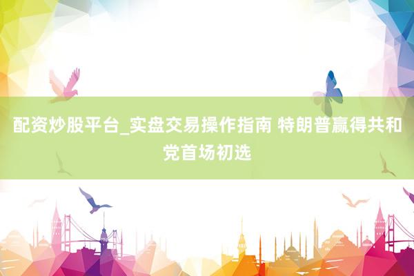 配资炒股平台_实盘交易操作指南 特朗普赢得共和党首场初选