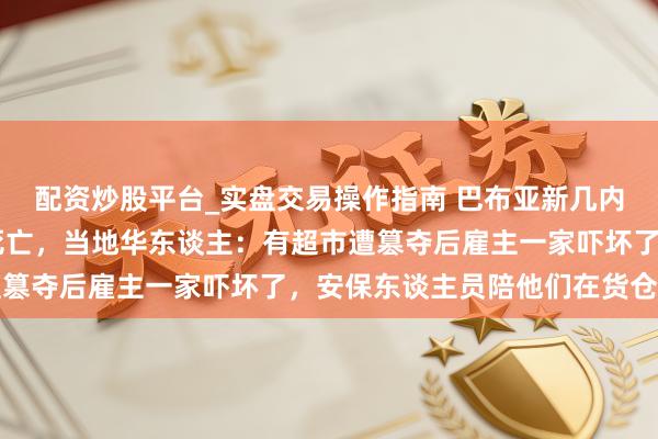 配资炒股平台_实盘交易操作指南 巴布亚新几内亚骚乱已致15东谈主死亡，当地华东谈主：有超市遭篡夺后雇主一家吓坏了，安保东谈主员陪他们在货仓过夜