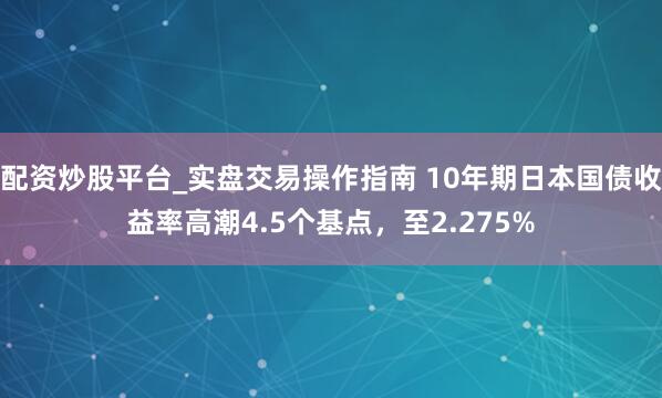 配资炒股平台_实盘交易操作指南 10年期日本国债收益率高潮4.5个基点，至2.275%