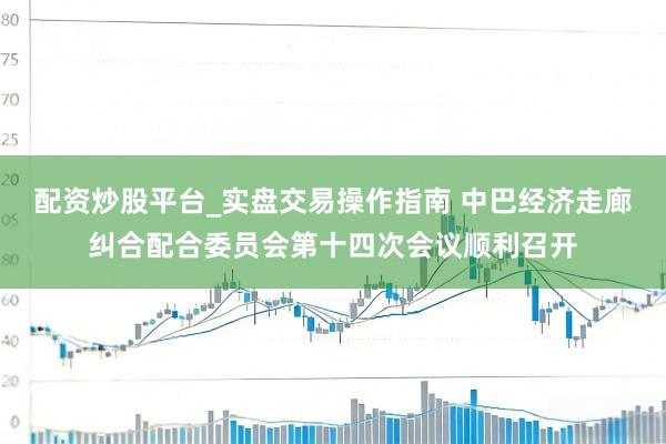 配资炒股平台_实盘交易操作指南 中巴经济走廊纠合配合委员会第十四次会议顺利召开