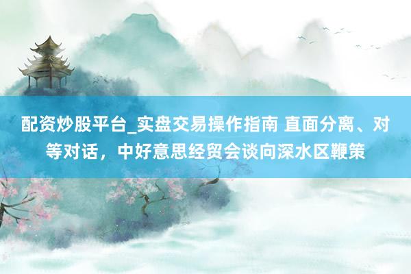 配资炒股平台_实盘交易操作指南 直面分离、对等对话，中好意思经贸会谈向深水区鞭策