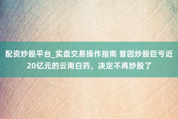 配资炒股平台_实盘交易操作指南 曾因炒股巨亏近20亿元的云南白药，决定不再炒股了
