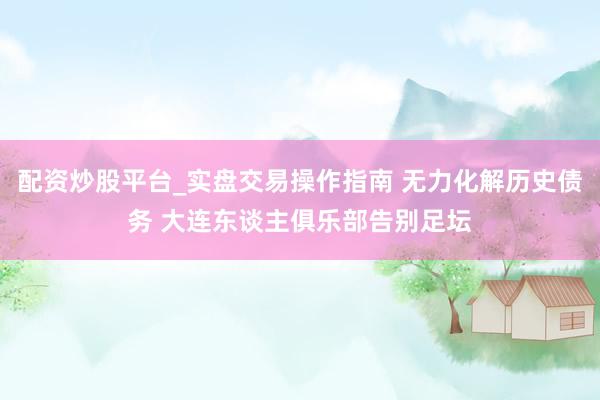 配资炒股平台_实盘交易操作指南 无力化解历史债务 大连东谈主俱乐部告别足坛