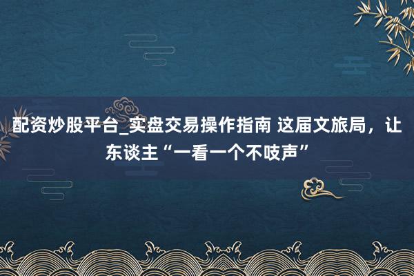 配资炒股平台_实盘交易操作指南 这届文旅局，让东谈主“一看一个不吱声”