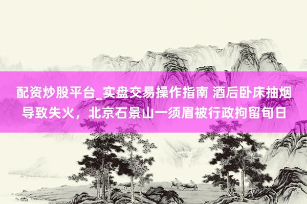 配资炒股平台_实盘交易操作指南 酒后卧床抽烟导致失火，北京石景山一须眉被行政拘留旬日
