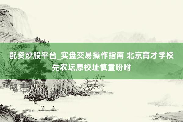 配资炒股平台_实盘交易操作指南 北京育才学校先农坛原校址慎重吩咐