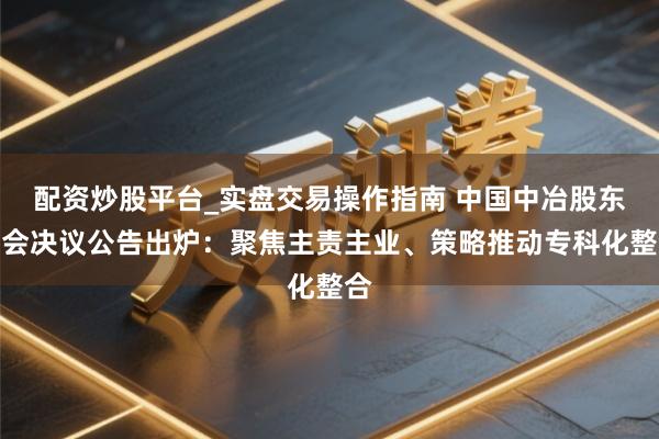 配资炒股平台_实盘交易操作指南 中国中冶股东大会决议公告出炉：聚焦主责主业、策略推动专科化整合