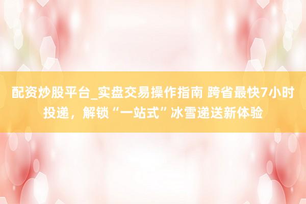 配资炒股平台_实盘交易操作指南 跨省最快7小时投递，解锁“一站式”冰雪递送新体验