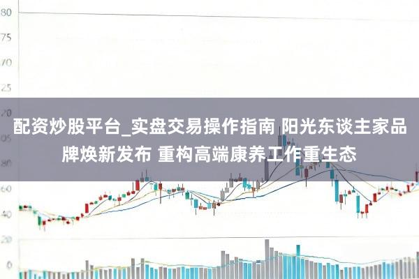 配资炒股平台_实盘交易操作指南 阳光东谈主家品牌焕新发布 重构高端康养工作重生态