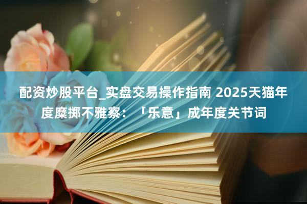 配资炒股平台_实盘交易操作指南 2025天猫年度糜掷不雅察：「乐意」成年度关节词