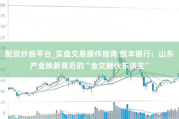 配资炒股平台_实盘交易操作指南 恒丰银行：山东产业焕新背后的“金交融伙东谈主”