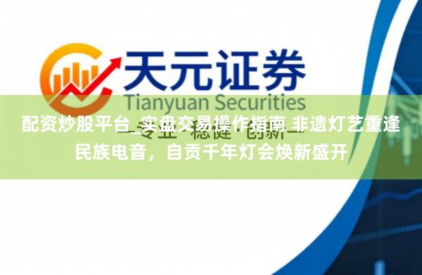 配资炒股平台_实盘交易操作指南 非遗灯艺重逢民族电音，自贡千年灯会焕新盛开