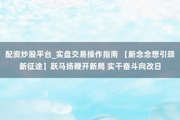配资炒股平台_实盘交易操作指南 【新念念想引颈新征途】跃马扬鞭开新局 实干奋斗向改日