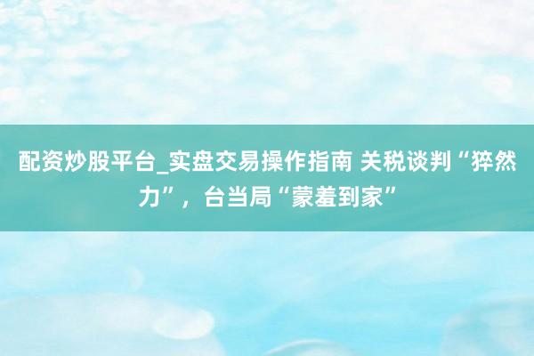 配资炒股平台_实盘交易操作指南 关税谈判“猝然力”，台当局“蒙羞到家”