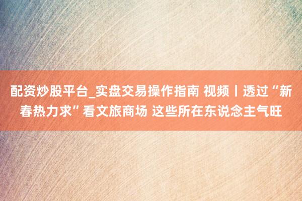 配资炒股平台_实盘交易操作指南 视频丨透过“新春热力求”看文旅商场 这些所在东说念主气旺