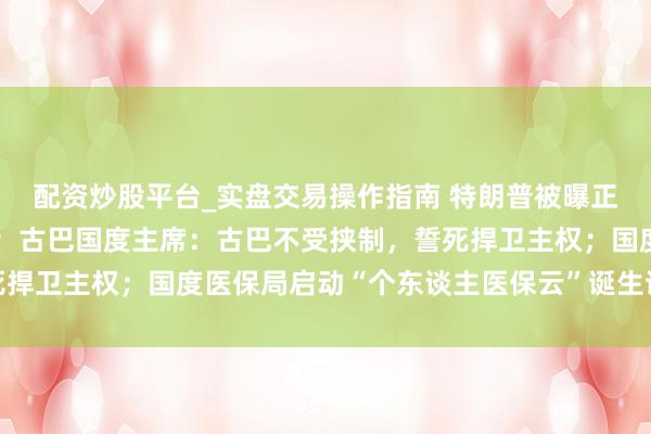 配资炒股平台_实盘交易操作指南 特朗普被曝正磋商多个干与伊朗决策；古巴国度主席：古巴不受挟制，誓死捍卫主权；国度医保局启动“个东谈主医保云”诞生试点丨早报