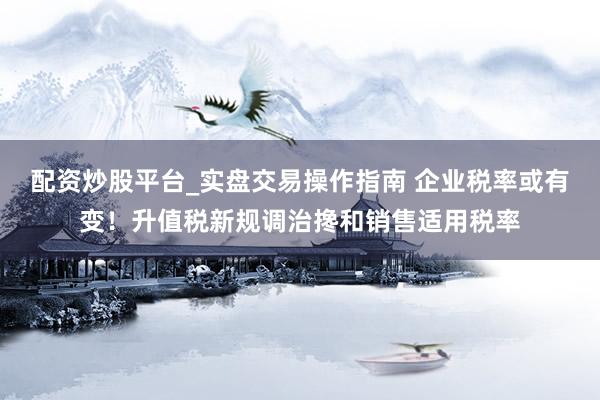 配资炒股平台_实盘交易操作指南 企业税率或有变！升值税新规调治搀和销售适用税率