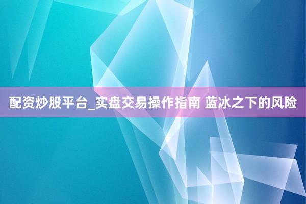 配资炒股平台_实盘交易操作指南 蓝冰之下的风险